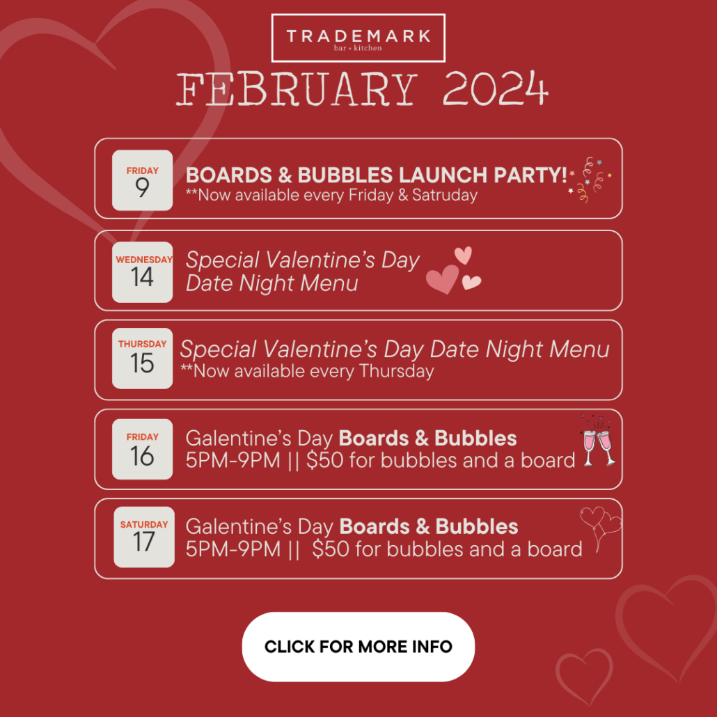February 2024, Boards and Bubbles Launch Party! February 9, Special Valentine's Date Night Menu February 14-15, Galentine's Day Boards and Bubbles 5pm-9pm February 16-17, $50 for bubbles and a board CLICK FOR MORE INFO