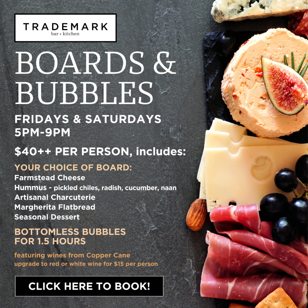 BOARDS & BUBBLES
Fridays & Saturdays 5pm-9pm
$40++ PER PERSON
INCLUDES
YOUR CHOICE OF BOARD:
Farmstead Cheese
Hummus - pickled chiles, radish, cucumber, naan
Artisanal Charcuterie
Margherita Flatbread
Seasonal Dessert
BOTTOMLESS BUBBLES
FOR 1.5 HOURS
featuring wines from Copper Cane
upgrade to red or white wine for $15 per person